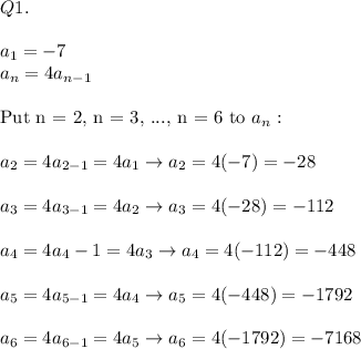 Q1.\\\\a_1=-7\\a_n=4a_{n-1}\\\\\text{Put n = 2, n = 3, ..., n = 6 to}\ a_n:\\\\a_2=4a_{2-1}=4a_1\to a_2=4(-7)=-28\\\\a_3=4a_{3-1}=4a_2\to a_3=4(-28)=-112\\\\a_4=4a_4-1}=4a_3\to a_4=4(-112)=-448\\\\a_5=4a_{5-1}=4a_4\to a_5=4(-448)=-1792\\\\a_6=4a_{6-1}=4a_5\to a_6=4(-1792)=-7168
