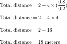 \text{Total distance}=2+4\times (\dfrac{0.8}{0.2})\\\\\text{Total distance}=2+4\times 4\\\\\text{Total distance}=2+16\\\\\text{Total distance}=18\ \text{meters}