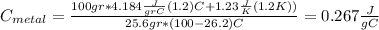 C_{metal}= \frac{100 gr * 4.184 \frac{J}{gr C} (1.2)C +1.23 \frac{J}{K} (1.2 K))}{ 25.6 gr *(100-26.2)C} =0.267 \frac{J}{ g C}