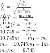 \frac{f_1}{f_2} =\frac{\sqrt{\frac{k}{m_1}}}{\sqrt{\frac{k}{m_1+m_2}}}\\(\frac{f_1}{f_2})^{2} =\frac{m_1+m_2}{m_1} \\(\frac{11.8}{3.60})^2= \frac{m_1+m_2}{m_1} \\10.745=\frac{m_1+m_2}{m_1}\\10.745m_1=m_1+m_2\\m_2=10.745m_1-1m_1\\m_2/m_1=9.745