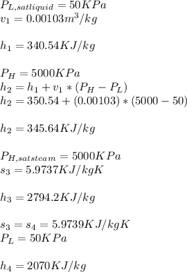 P_{L,sat liquid} = 50 KPa \\v_{1} = 0.00103m^3/kg\\\\ h_{1} = 340.54KJ/kg\\\\P_{H} = 5000KPa\\h_{2} = h_{1} + v_{1} *(P_{H} - P_{L} )\\h_{2}   =350.54 + (0.00103)*(5000 - 50)\\\\h_{2} = 345.64KJ/kg\\\\P_{H,satsteam} = 5000KPa\\s_{3} = 5.9737KJ/kgK\\\\h_{3} = 2794.2KJ/kg\\\\s_{3} = s_{4} = 5.9739KJ/kgK\\P_{L}= 50KPa\\\\h_{4}= 2070KJ/kg\\\\