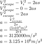 V_{escape}^2-V_i^2=2as\\V_{escape}^2-0=2as\\V_{escape}^2=2as\\a=\frac{V_{escape}^2}{2s}\\a=\frac{(5*10^3m)^2}{2*4}\\a=3125000 m/s^2\\a=3.125*10^6 m/s^2