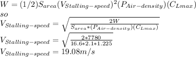 W=(1/2)S_{area}(V_{Stalling-speed} )^{2} (P_{Air-density} )(C_{Lmax} )\\ so\\V_{Stalling-speed}=\sqrt{\frac{2W}{S_{area}*(P_{Air-density} )(C_{Lmax} )} }\\V_{Stalling-speed}=\sqrt{\frac{2*7780}{16.6*2.1*1.225} }\\  V_{Stalling-speed}=19.08 m/s