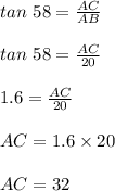 tan\ 58 = \frac{AC}{AB}\\\\tan\ 58 = \frac{AC}{20}\\\\1.6 = \frac{AC}{20}\\\\AC = 1.6 \times 20\\\\AC = 32