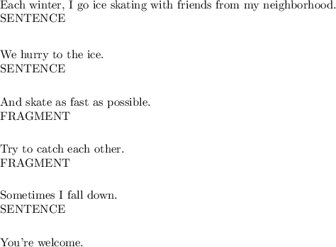 &#10;&#10;Each winter, I go ice skating with friends from my neighborhood. &#10;&#10;SENTENCE&#10;&#10;__________&#10;&#10;We hurry to the ice.&#10;&#10;SENTENCE&#10;&#10;________&#10;&#10;And skate as fast as possible. &#10;&#10;FRAGMENT&#10;&#10;_______&#10;&#10;Try to catch each other. &#10;&#10;FRAGMENT&#10;&#10;_______&#10;&#10;Sometimes I fall down. &#10;&#10;SENTENCE&#10;&#10;________&#10;&#10;&#10;You're welcome. &#10;&#10;&#10;
