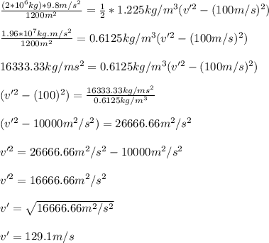 \frac{(2*10^6kg)*9.8m/s^2}{1200m^2}   = \frac{1}{2} * 1.225kg/m^3( v'^2 - (100m/s)^2)\\\\\frac{1.96*10^7kg.m/s^2}{1200m^2} = 0.6125kg/m^3 ( v'^2 - (100m/s)^2)\\\\16333.33kg/ms^2 = 0.6125kg/m^3 ( v'^2 - (100m/s)^2)\\\\( v'^2 - (100)^2) = \frac{16333.33kg/ms^2}{0.6125kg/m^3} \\\\( v'^2 - 10000m^2/s^2) = 26666.66m^2/s^2\\\\v'^2 = 26666.66m^2/s^2 - 10000m^2/s^2\\\\v'^2 = 16666.66m^2/s^2\\\\v' = \sqrt{16666.66m^2/s^2}\\\\v' = 129.1 m/s