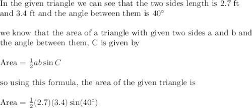 \text{In the given triangle we can see that the two sides length is 2.7 ft}\\&#10;\text{and 3.4 ft and the angle between them is }40^{\circ}\\&#10;\\&#10;\text{we know that the area of a triangle with given two sides a and b and }\\&#10;\text{the angle between them, C is given by}\\&#10;\\&#10;\text{Area}=\frac{1}{2}ab\sin C\\&#10;\\&#10;\text{so using this formula, the area of the given triangle is}\\&#10;\\&#10;\text{Area}=\frac{1}{2}(2.7)(3.4)\sin(40^{\circ})