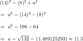 (14)^2=(8)^2+a^2\\\\\Rightarrow\ a^2=(14)^2-(8)^2\\\\\Rightarrow\ a^2=196-64\\\\\Rightarrow\ a=\sqrt{132}=11.4891252931\approx11.5