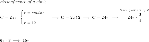 \bf \textit{circumference of a circle}\\\\ C=2\pi r~~ \begin{cases} r=radius\\[-0.5em] \hrulefill\\ r=12 \end{cases}\implies C=2\pi 12\implies C=24\pi \implies \stackrel{\textit{three quarters of it}}{24\pi \cdot \cfrac{3}{4}} \\\\\\ 6\pi \cdot 3\implies 18\pi