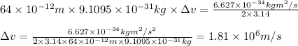 64\times 10^{-12}m\times 9.1095\times 10^{-31}kg\times \Delta v=\frac{6.627\times 10^{-34}kgm^2/s}{2\times 3.14}\\\\\Delta v=\frac{6.627\times 10^{-34}kgm^2/s^2}{2\times 3.14\times 64\times 10^{-12}m\times 9.1095\times 10^{-31}kg}=1.81\times 10^6m/s