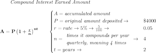 \bf \qquad \textit{Compound Interest Earned Amount}&#10;\\\\&#10;A=P\left(1+\frac{r}{n}\right)^{nt}&#10;\qquad &#10;\begin{cases}&#10;A=\textit{accumulated amount}\\&#10;P=\textit{original amount deposited}\to &\$4000\\&#10;r=rate\to 5\%\to \frac{5}{100}\to &0.05\\&#10;n=&#10;\begin{array}{llll}&#10;\textit{times it compounds per year}\\&#10;\textit{quarterly, meaning 4 times}&#10;\end{array}\to &4\\&#10;&#10;t=years\to &2&#10;\end{cases}