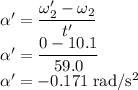 \alpha'=\dfrac{\omega'_{2}-\omega_{2}}{t'}\\\alpha'=\dfrac{0-10.1}{59.0}\\\alpha'=-0.171 \;\rm rad/s^{2}