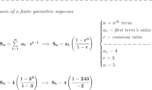 \bf -------------------------------\\\\&#10;\qquad \qquad \textit{sum of a finite geometric sequence}\\\\&#10;S_n=\sum\limits_{i=1}^{n}\ a_1\cdot r^{i-1}\implies S_n=a_1\left( \cfrac{1-r^n}{1-r} \right)\quad &#10;\begin{cases}&#10;n=n^{th}\ term\\&#10;a_1=\textit{first term's value}\\&#10;r=\textit{common ratio}\\&#10;----------\\&#10;a_1=4\\&#10;r=3\\&#10;n=5&#10;\end{cases}&#10;\\\\\\&#10;S_5=4\left( \cfrac{1-3^5}{1-3} \right)\implies S_5=4\left(\cfrac{1-243}{-2}  \right)