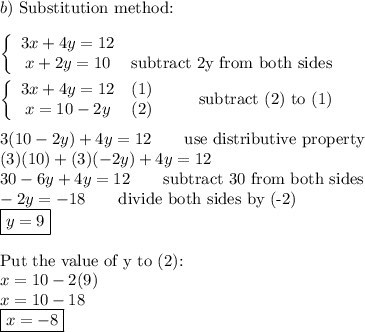 b)\ \text{Substitution method:}\\\\\left\{\begin{array}{ccc}3x+4y=12\\x+2y=10&\text{subtract 2y from both sides}\end{array}\right\\\\\left\{\begin{array}{ccc}3x+4y=12&(1)\\x=10-2y&(2)\end{array}\right\qquad\text{subtract (2) to (1)}\\\\3(10-2y)+4y=12\qquad\text{use distributive property}\\(3)(10)+(3)(-2y)+4y=12\\30-6y+4y=12\qquad\text{subtract 30 from both sides}\\-2y=-18\qquad\text{divide both sides by (-2)}\\\boxed{y=9}\\\\\text{Put the value of y to (2):}\\x=10-2(9)\\x=10-18\\\boxed{x=-8}
