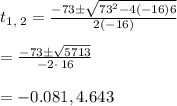 t_{1,\:2}=\frac{-73\pm \sqrt{73^2-4\left(-16\right)6}}{2\left(-16\right)}\\\\=\frac{-73\pm\sqrt{5713}}{-2\cdot \:16}\\\\=-0.081,4.643