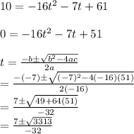 10 = -16t^{2} -7t+61\\\\0 = -16t^{2} -7t+51\\\\t=\frac{-b\pm \sqrt{b^{2}-4ac } }{2a} \\=\frac{-(-7)\pm \sqrt{(-7)^{2}-4(-16)(51) } }{2(-16)} \\=\frac{7\pm \sqrt{49+64(51) } }{-32} \\=\frac{7\pm \sqrt{3313} }{-32}