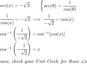 sec(x)=-\sqrt{2}\qquad &#10;\begin{cases}&#10;sec(\theta)=\cfrac{1}{cos(\theta)}&#10;\end{cases}&#10;\\ \quad \\&#10;\cfrac{1}{cos(x)}=-\sqrt{2}\implies \cfrac{1}{-\sqrt{2}}=cos(x)&#10;\\ \quad \\&#10;cos^{-1}\left( \cfrac{1}{-\sqrt{2}} \right)=cos^{-1}[cos(x)]&#10;\\ \quad \\&#10;cos^{-1}\left(- \cfrac{1}{\sqrt{2}} \right)=x&#10;\\ \quad \\&#10;\textit{now, check your Unit Circle for those }\measuredangle x