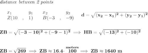 \bf \textit{distance between 2 points}\\ \quad \\&#10;\begin{array}{lllll}&#10;&x_1&y_1&x_2&y_2\\&#10;%  (a,b)&#10;&Z({{ 10}}\quad ,&{{ 1}})\quad &#10;%  (c,d)&#10;&B({{ -3}}\quad ,&{{ -9}})&#10;\end{array}\quad &#10;%  distance value&#10;d = \sqrt{({{ x_2}}-{{ x_1}})^2 + ({{ y_2}}-{{ y_1}})^2}&#10;\\\\\\&#10;ZB=\sqrt{(-3-10)^2+(-9-1)^2}\implies HB=\sqrt{(-13)^2+(-10)^2}&#10;\\\\\\&#10;ZB=\sqrt{269}\implies ZB\approx 16.4\cdot \stackrel{meters}{100}\implies ZB\approx 1640~m