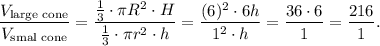 \dfrac{V_{\text{large cone}}}{V_{\text{smal cone}}}=\dfrac{\frac{1}{3}\cdot \pi R^2\cdot H}{\frac{1}{3}\cdot \pi r^2\cdot h}=\dfrac{(6)^2\cdot 6h}{1^2\cdot h}=\dfrac{36\cdot 6}{1}=\dfrac{216}{1}.