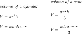 \bf \begin{array}{llll}&#10;\textit{volume of a cylinder}\\\\&#10;V=\pi r^2 h\\\\&#10;V=whatever&#10;\end{array}\qquad &#10;\begin{array}{llll}&#10;\textit{volume of a cone}\\\\&#10;V=\cfrac{\pi r^2 h}{3}\\\\&#10;V=\cfrac{whatever}{3}&#10;\end{array}