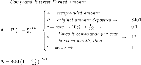 \bf \qquad \textit{Compound Interest Earned Amount}&#10;\\\\&#10;A=P\left(1+\frac{r}{n}\right)^{nt}&#10;\quad &#10;\begin{cases}&#10;A=\textit{compounded amount}\\&#10;P=\textit{original amount deposited}\to &\$400\\&#10;r=rate\to 10\%\to \frac{10}{100}\to &0.1\\&#10;n=&#10;\begin{array}{llll}&#10;\textit{times it compounds per year}\\&#10;\textit{is every month, thus}&#10;\end{array}\to &12\\&#10;&#10;t=years\to &1&#10;\end{cases}&#10;\\\\\\&#10;A=400\left(1+\frac{0.1}{12}\right)^{12\cdot  1}