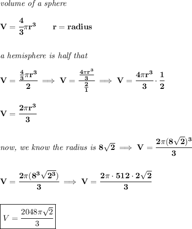 \bf \textit{volume of a sphere}\\\\&#10;V=\cfrac{4}{3}\pi r^3\qquad r=radius&#10;\\\\\\&#10;\textit{a hemisphere is half that}\\\\&#10;V=\cfrac{\frac{4}{3}\pi r^3}{2}\implies V=\cfrac{\frac{4\pi r^3}{3}}{\frac{2}{1}}\implies V=\cfrac{4\pi r^3}{3}\cdot \cfrac{1}{2}&#10;\\\\\\&#10;V=\cfrac{2\pi r^3}{3}&#10;\\\\\\&#10;\textit{now, we know the radius is }8\sqrt{2}\implies V=\cfrac{2\pi (8\sqrt{2})^3}{3}&#10;\\\\\\&#10;V=\cfrac{2\pi (8^3\sqrt{2^3})}{3}\implies V=\cfrac{2\pi \cdot 512\cdot 2\sqrt{2}}{3}&#10;\\\\\\&#10;\boxed{V=\cfrac{2048\pi \sqrt{2}}{3}}