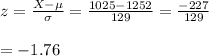 z=\frac{X-\mu}{\sigma}=\frac{1025-1252}{129}=\frac{-227}{129}\\\\=-1.76
