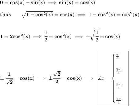 \bf 0=cos(x)-sin(x)\implies sin(x)=cos(x)\\\\&#10;thus\qquad \sqrt{1-cos^2(x)}=cos(x)\implies 1-cos^2(x)=cos^2(x)&#10;\\\\\\&#10;1=2cos^2(x)\implies \cfrac{1}{2}=cos^2(x)\implies \pm\sqrt{\cfrac{1}{2}}=cos(x)&#10;\\\\\\&#10;\pm\cfrac{1}{\sqrt{2}}=cos(x)\implies \pm\cfrac{\sqrt{2}}{2}=cos(x)\implies \boxed{\measuredangle x=&#10;\begin{cases}&#10;\frac{\pi }{4}\\\\&#10;\frac{3\pi }{4}\\\\&#10;\frac{5\pi }{4}\\\\&#10;\frac{7\pi }{4}&#10;\end{cases}}