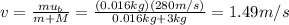 v=\frac{m u_b}{m+M}=\frac{(0.016 kg)(280 m/s)}{0.016 kg+3 kg}=1.49 m/s
