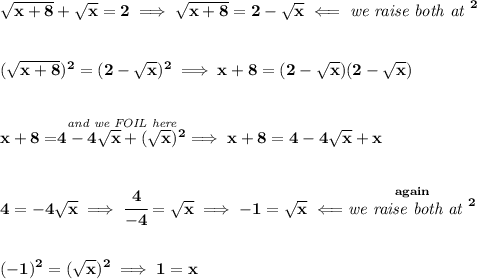 \bf \sqrt{x+8}+\sqrt{x}=2\implies \sqrt{x+8}=2-\sqrt{x}\impliedby \textit{we raise both at }^2&#10;\\\\\\&#10;(\sqrt{x+8})^2=(2-\sqrt{x})^2\implies x+8=(2-\sqrt{x})(2-\sqrt{x})&#10;\\\\\\&#10;x+8=\stackrel{\textit{and we FOIL here}}{4-4\sqrt{x}+(\sqrt{x})^2}\implies x+8=4-4\sqrt{x}+x&#10;\\\\\\&#10;4=-4\sqrt{x}\implies \cfrac{4}{-4}=\sqrt{x}\implies -1=\sqrt{x}\impliedby \stackrel{again}{\textit{we raise both at }^2}&#10;\\\\\\&#10;(-1)^2=(\sqrt{x})^2\implies 1=x