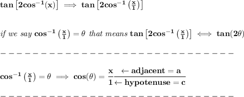 \bf tan\left[ 2cos^{-1}(x) \right]\implies tan\left[ 2cos^{-1}\left( \frac{x}{1} \right) \right]&#10;\\\\\\&#10;\textit{if we say }cos^{-1}\left( \frac{x}{1} \right)=\theta\textit{  that means }tan\left[ 2cos^{-1}\left( \frac{x}{1} \right) \right]\iff tan(2\theta)\\\\&#10;-----------------------------\\\\&#10;cos^{-1}\left( \frac{x}{1} \right)=\theta\implies cos(\theta)=\cfrac{x}{1}\cfrac{\leftarrow adjacent=a}{\leftarrow hypotenuse=c}\\\\&#10;-----------------------------\\\\&#10;