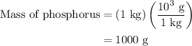 \begin{aligned}{\text{Mass of phosphorus}}&=\left({{\text{1 kg}}}\right)\left({\frac{{{\text{1}}{{\text{0}}^{\text{3}}}{\text{ g}}}}{{{\text{1 kg}}}}}\right)\\&={\text{1000 g}}\\\end{aligned}