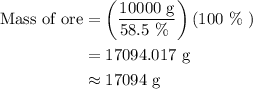 \begin{aligned}{\text{Mass of ore}}&=\left({\frac{{{\text{10000 g}}}}{{{\text{58}}{\text{.5 \% }}}}}\right)\left({{\text{100 \% }}}\right)\\&={\text{17094}}{\text{.017 g}}\\&\approx{\text{17094 g}}\\\end{aligned}