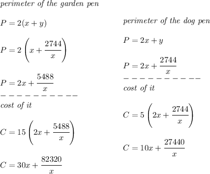\bf \begin{array}{llll}&#10;\textit{perimeter of the garden pen}\\\\&#10;P=2(x+y)\\\\&#10;P=2\left( x+ \cfrac{2744}{x}\right)\\\\&#10;P=2x+\cfrac{5488}{x}\\&#10;----------\\&#10;&#10;\textit{cost of it}\\\\&#10;C=15\left( 2x+\cfrac{5488}{x} \right)\\\\&#10;C=30x+\cfrac{82320}{x}&#10;\end{array}\qquad &#10;\begin{array}{llll}&#10;\textit{perimeter of the dog pen}\\\\&#10;P=2x+y\\\\&#10;P=2x+\cfrac{2744}{x}\\&#10;----------\\&#10;\textit{cost of it}\\\\&#10;C=5\left( 2x+\cfrac{2744}{x} \right)\\\\&#10;C=10x+\cfrac{27440}{x}&#10;\end{array}