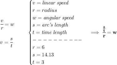 \bf \begin{array}{llll}&#10;\cfrac{v}{r}=w\\\\&#10;v=\cfrac{s}{t}&#10;\end{array}\qquad&#10;\begin{cases}&#10;v=\textit{linear speed}\\&#10;r=radius\\&#10;w=\textit{angular speed}\\&#10;s=\textit{arc's length}\\&#10;t=\textit{time length} \\----------\\&#10;r=6\\&#10;s=14.13\\&#10;t=3&#10;\end{cases}\implies \cfrac{\frac{s}{t}}{r}=w