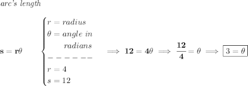 \bf \textit{arc's length}\\\\&#10;s=r\theta \qquad &#10;\begin{cases}&#10;r=radius\\&#10;\theta =angle\ in\\&#10;\qquad radians\\&#10;------\\&#10;r=4\\&#10;s=12&#10;\end{cases}\implies 12=4\theta \implies \cfrac{12}{4}=\theta&#10;\implies &#10;\boxed{3=\theta }