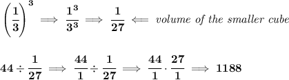 \bf \left( \cfrac{1}{3} \right)^3\implies \cfrac{1^3}{3^3}\implies \cfrac{1}{27}\impliedby \textit{volume of the smaller cube} \\\\\\ 44\div \cfrac{1}{27}\implies \cfrac{44}{1}\div \cfrac{1}{27}\implies \cfrac{44}{1}\cdot \cfrac{27}{1}\implies 1188