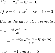 f(x)=2x^2-8x-10 \\ \\ If \ y=0 \rightarrow 2x^2-8x-10=0 \\ \\ Using \ the \ quadratic \ formula: \\ \\ x=\frac{-b \pm \sqrt{b^2-4ac}}{2a} \\ \\ \therefore x=\frac{-(-8) \pm \sqrt{(-b)^2-4(2)(-10)}}{2(2)} \\ \\ \therefore x_{1}=-1 \ and \ x_{2}=5