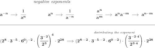 \bf ~\hspace{7em}\textit{negative exponents} \\\\ a^{-n} \implies \cfrac{1}{a^n} ~\hspace{4.5em} a^n\implies \cfrac{1}{a^{-n}} ~\hspace{4.5em} \cfrac{a^n}{a^m}\implies a^na^{-m}\implies a^{n-m} \\\\[-0.35em] \rule{34em}{0.25pt}\\\\ (2^8\cdot 3^{-5}\cdot 6^0)^{-2}\cdot \left( \cfrac{3^{-2}}{2^3} \right)^4\cdot 2^{28}\implies \stackrel{\textit{distributing the exponent}}{(2^{8\cdot -2}\cdot 3^{-5\cdot -2}\cdot 6^{0\cdot -2})\cdot \left( \cfrac{3^{-2\cdot 4}}{2^{3\cdot 4}} \right)\cdot 2^{28}}