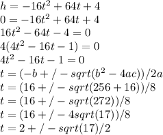 h = -16t^2 + 64t + 4 \\0 = -16t^2 + 64t + 4 \\16t^2 - 64t - 4 = 0 \\4(4t^2 - 16t - 1) = 0 \\4t^2 - 16t - 1 = 0 \\t = (-b +/- sqrt(b^2 - 4ac)) / 2a \\t = (16 +/- sqrt(256 + 16)) / 8 \\t = (16 +/- sqrt(272)) / 8 \\t = (16 +/- 4 sqrt(17)) / 8 \\t= 2 +/- sqrt(17) / 2