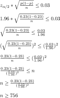 z_{\alpha/2}*\sqrt{\frac{p(1-p)}{n}}\leq0.03\\\\1.96*\sqrt{\frac{0.23(1-0.23)}{n}}\leq0.03\\\\\sqrt{\frac{0.23(1-0.23)}{n}}\leq \frac{0.03}{1.96}\\\\(\sqrt{\frac{0.23(1-0.23)}{n}})^2\leq (\frac{0.03}{1.96})^2\\\\\frac{0.23(1-0.23)}{n}\leq (\frac{0.03}{1.96})^2\\\\\frac{0.23(1-0.23)}{(\frac{0.03}{1.96})^2}\leq n\\\\n\geq\frac{0.23(1-0.23)}{(\frac{0.03}{1.96})^2}\\\\n\geq756