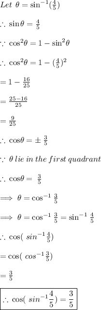 Let \:   \: \theta =  \sin^{ - 1}  (\frac{4}{5})  \\  \\  \therefore \:  \sin\theta = \frac{4}{5} \\  \\  \because \:  { \cos}^{2} \theta =1  - { \sin}^{2} \theta  \\  \\  \therefore \: { \cos}^{2} \theta  = 1 - (\frac{4}{5} )^{2}  \\ \\   = 1 -  \frac{16}{25}  \\  \\  =  \frac{25 - 16}{25}  \\  \\  =  \frac{9}{25}  \\  \\   \therefore \:{ \cos}\theta  = \pm \:  \frac{3}{5}  \\  \\  \because \:  \theta \: lie \: in \: the \: first \: quadrant \\  \\  \therefore \: { \cos}\theta  =  \:  \frac{3}{5}  \\ \\  \implies \theta =  { \cos}^{ -1 }  \: \frac{3}{5}\\\\\implies \theta =  { \cos}^{ -1 }  \: \frac{3}{5}= { \sin}^{ -1 }  \: \frac{4}{5} \\  \\  \therefore \:  \cos( \ {sin}^{ - 1}  \frac{4}{5} ) \\ \\ =  \cos( \ {cos}^{ - 1}  \frac{3}{5} )   \\\\ = \frac{3}{5}  \\  \\   \purple{ \boxed{\therefore \: \cos( \ {sin}^{ - 1}  \frac{4}{5} ) = \frac{3}{5}}}