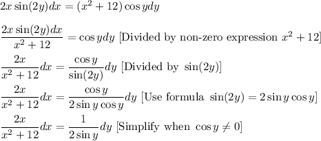 2x\sin (2y)dx=(x^2+12)\cos y dy\\ \\\dfrac{2x\sin (2y)dx}{x^2+12}=\cos ydy\ [\text{Divided by non-zero expression }x^2+12]\\ \\\dfrac{2x}{x^2+12}dx=\dfrac{\cos y}{\sin (2y)}dy\ [\text{Divided by }\sin (2y)]\\ \\\dfrac{2x}{x^2+12}dx=\dfrac{\cos y}{2\sin y\cos y}dy\ [\text{Use formula }\sin (2y)=2\sin y\cos y]\\ \\\dfrac{2x}{x^2+12}dx=\dfrac{1}{2\sin y}dy\ [\text{Simplify when }\cos y\neq 0]
