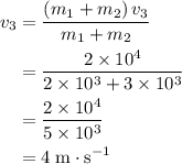 \begin{aligned} v_3 &= \frac{(m_1 + m_2)\, v_3}{m_1 + m_2} \\ &= \frac{2 \times 10^4}{2 \times 10^3 + 3 \times 10^3} \\ &= \frac{2 \times 10^4}{5 \times 10^3} \\ &= 4 \; \rm m \cdot s^{-1}\end{aligned}