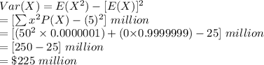 Var(X)=E(X^{2})-[E(X)]^{2}\\=[\sum x^{2}P(X)-(5)^{2}]\ million\\=[($50^{2}\times 0.0000001)+($0\times 0.9999999)-25]\ million\\=[250-25]\ million\\=\$225\ million