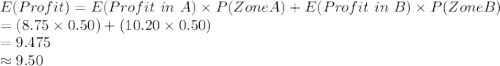 E (Profit)=E(Profit\ in\ A)\times P(Zone A) + E(Profit\ in\ B)\times P(Zone B)\\=(8.75\times0.50)+(10.20\times 0.50)\\=9.475\\\approx9.50