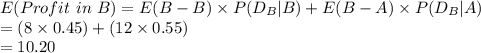 E(Profit\ in\ B)=E(B-B)\times P(D_{B}|B)+E(B-A)\times P(D_{B}|A)\\=(8\times 0.45)+(12\times0.55)\\=10.20