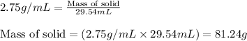 2.75g/mL=\frac{\text{Mass of solid}}{29.54mL}\\\\\text{Mass of solid}=(2.75g/mL\times 29.54mL)=81.24g