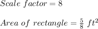 Scale\ factor = 8\\\\Area\ of\ rectangle = \frac{5}{8}\ ft^2