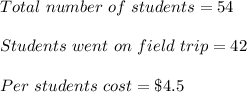 Total\ number\ of\ students=54\\\\Students\ went\ on\ field\ trip=42\\\\Per\ students\ cost=\$ 4.5